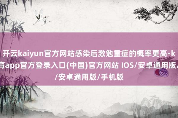 开云kaiyun官方网站感染后激勉重症的概率更高-kai云体育app官方登录入口(中国)官方网站 IOS/安卓通用版/手机版