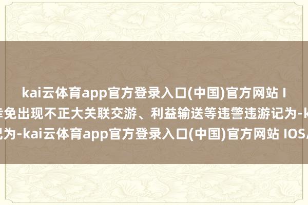 kai云体育app官方登录入口(中国)官方网站 IOS/安卓通用版/手机版幸免出现不正大关联交游、利益输送等违警违游记为-kai云体育app官方登录入口(中国)官方网站 IOS/安卓通用版/手机版