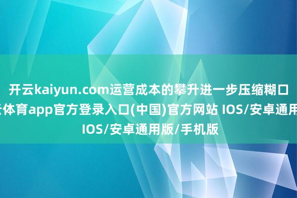 开云kaiyun.com运营成本的攀升进一步压缩糊口空间-kai云体育app官方登录入口(中国)官方网站 IOS/安卓通用版/手机版