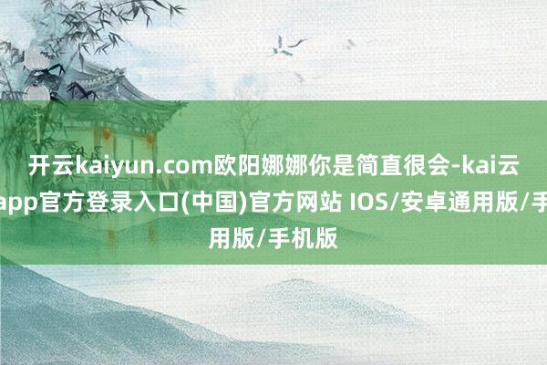 开云kaiyun.com欧阳娜娜你是简直很会-kai云体育app官方登录入口(中国)官方网站 IOS/安卓通用版/手机版