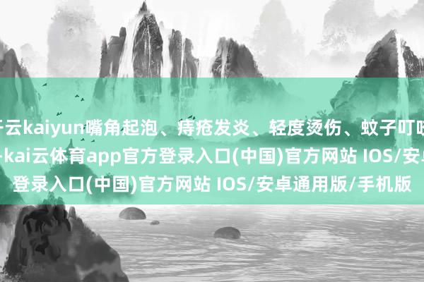 开云kaiyun嘴角起泡、痔疮发炎、轻度烫伤、蚊子叮咬......        			-kai云体育app官方登录入口(中国)官方网站 IOS/安卓通用版/手机版