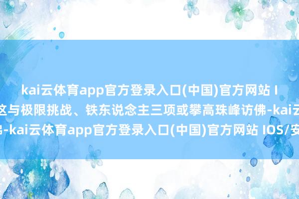 kai云体育app官方登录入口(中国)官方网站 IOS/安卓通用版/手机版这与极限挑战、铁东说念主三项或攀高珠峰访佛-kai云体育app官方登录入口(中国)官方网站 IOS/安卓通用版/手机版