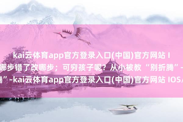 kai云体育app官方登录入口(中国)官方网站 IOS/安卓通用版/手机版哪步错了改哪步；可穷孩子呢？从小被教 “别折腾”-kai云体育app官方登录入口(中国)官方网站 IOS/安卓通用版/手机版