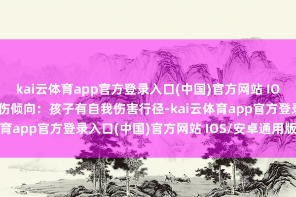kai云体育app官方登录入口(中国)官方网站 IOS/安卓通用版/手机版自伤倾向：孩子有自我伤害行径-kai云体育app官方登录入口(中国)官方网站 IOS/安卓通用版/手机版
