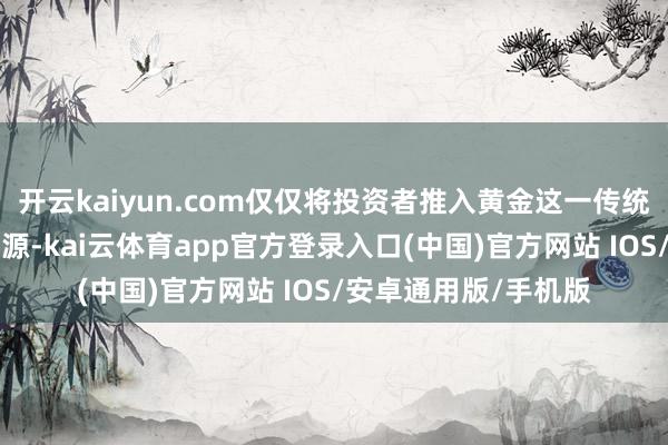 开云kaiyun.com仅仅将投资者推入黄金这一传统“遁迹所”的最新能源-kai云体育app官方登录入口(中国)官方网站 IOS/安卓通用版/手机版