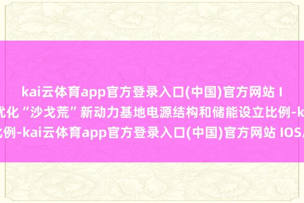 kai云体育app官方登录入口(中国)官方网站 IOS/安卓通用版/手机版优化“沙戈荒”新动力基地电源结构和储能设立比例-kai云体育app官方登录入口(中国)官方网站 IOS/安卓通用版/手机版
