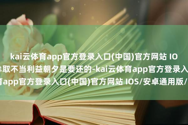 kai云体育app官方登录入口(中国)官方网站 IOS/安卓通用版/手机版牟取不当利益朝夕是要还的-kai云体育app官方登录入口(中国)官方网站 IOS/安卓通用版/手机版