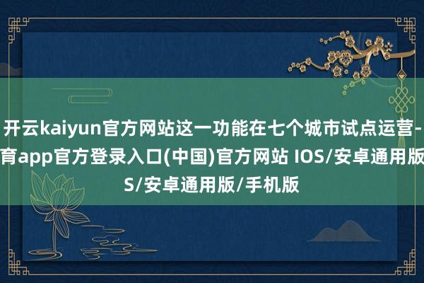 开云kaiyun官方网站这一功能在七个城市试点运营-kai云体育app官方登录入口(中国)官方网站 IOS/安卓通用版/手机版