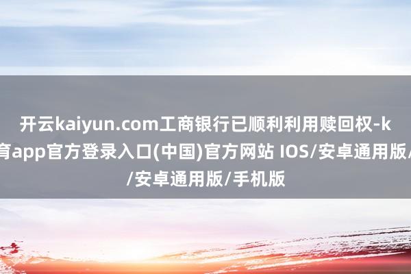 开云kaiyun.com工商银行已顺利利用赎回权-kai云体育app官方登录入口(中国)官方网站 IOS/安卓通用版/手机版