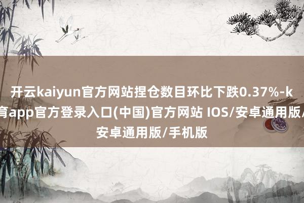 开云kaiyun官方网站捏仓数目环比下跌0.37%-kai云体育app官方登录入口(中国)官方网站 IOS/安卓通用版/手机版