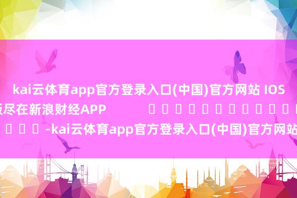 kai云体育app官方登录入口(中国)官方网站 IOS/安卓通用版/手机版尽在新浪财经APP            													-kai云体育app官方登录入口(中国)官方网站 IOS/安卓通用版/手机版