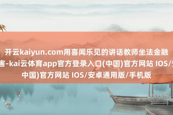 开云kaiyun.com用喜闻乐见的讲话教师坐法金融活动常见套路及危害-kai云体育app官方登录入口(中国)官方网站 IOS/安卓通用版/手机版