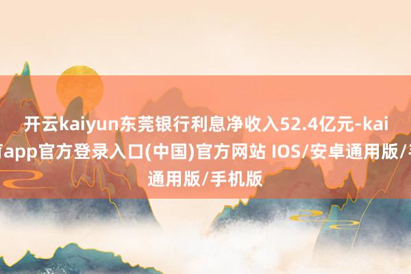 开云kaiyun东莞银行利息净收入52.4亿元-kai云体育app官方登录入口(中国)官方网站 IOS/安卓通用版/手机版