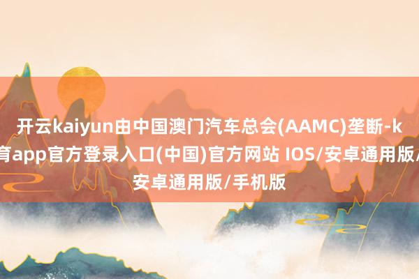 开云kaiyun由中国澳门汽车总会(AAMC)垄断-kai云体育app官方登录入口(中国)官方网站 IOS/安卓通用版/手机版