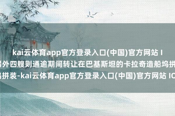 kai云体育app官方登录入口(中国)官方网站 IOS/安卓通用版/手机版另外四艘则通逾期间转让在巴基斯坦的卡拉奇造船坞拼装-kai云体育app官方登录入口(中国)官方网站 IOS/安卓通用版/手机版