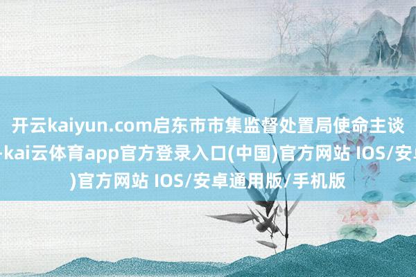 开云kaiyun.com启东市市集监督处置局使命主谈主员已介入走访-kai云体育app官方登录入口(中国)官方网站 IOS/安卓通用版/手机版
