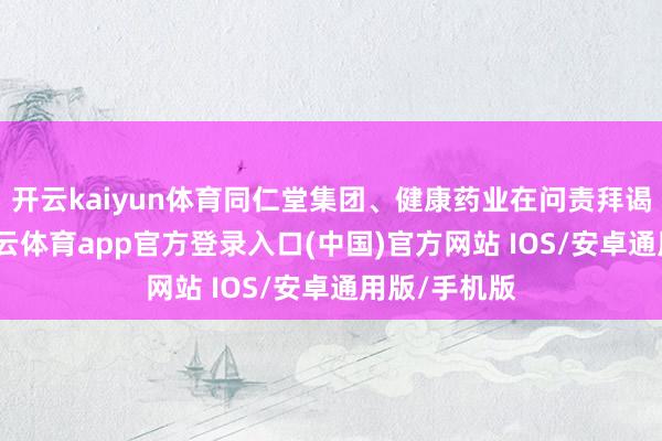 开云kaiyun体育同仁堂集团、健康药业在问责拜谒的同期-kai云体育app官方登录入口(中国)官方网站 IOS/安卓通用版/手机版