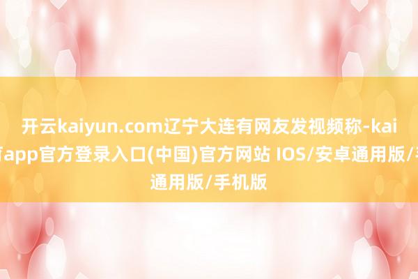 开云kaiyun.com辽宁大连有网友发视频称-kai云体育app官方登录入口(中国)官方网站 IOS/安卓通用版/手机版