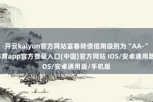 开云kaiyun官方网站富春转债信用级别为“AA-”-kai云体育app官方登录入口(中国)官方网站 IOS/安卓通用版/手机版
