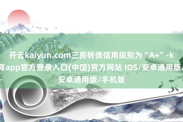 开云kaiyun.com三房转债信用级别为“A+”-kai云体育app官方登录入口(中国)官方网站 IOS/安卓通用版/手机版