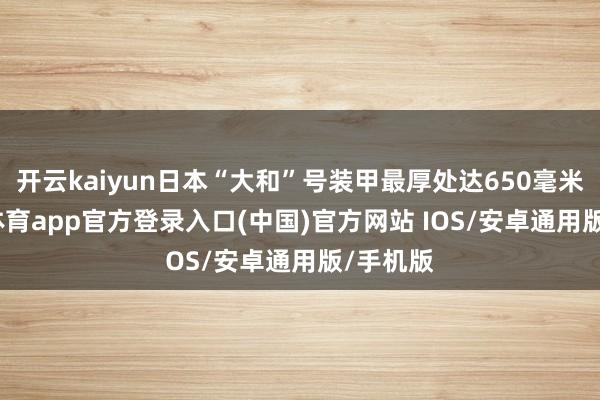 开云kaiyun日本“大和”号装甲最厚处达650毫米-kai云体育app官方登录入口(中国)官方网站 IOS/安卓通用版/手机版