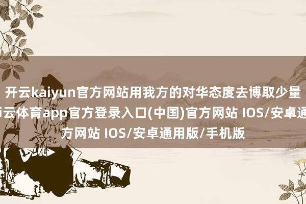 开云kaiyun官方网站用我方的对华态度去博取少量经济缓冲-kai云体育app官方登录入口(中国)官方网站 IOS/安卓通用版/手机版