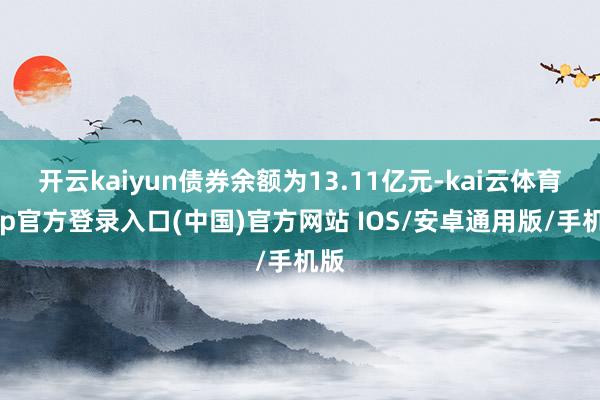 开云kaiyun债券余额为13.11亿元-kai云体育app官方登录入口(中国)官方网站 IOS/安卓通用版/手机版