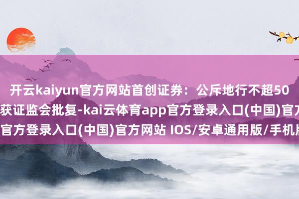 开云kaiyun官方网站首创证券：公斥地行不超50亿元永续次级公司债券获证监会批复-kai云体育app官方登录入口(中国)官方网站 IOS/安卓通用版/手机版