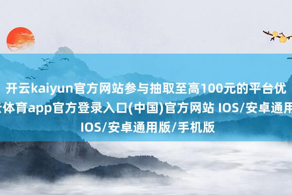 开云kaiyun官方网站参与抽取至高100元的平台优惠券-kai云体育app官方登录入口(中国)官方网站 IOS/安卓通用版/手机版