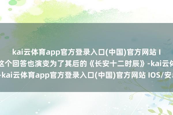 kai云体育app官方登录入口(中国)官方网站 IOS/安卓通用版/手机版这个回答也演变为了其后的《长安十二时辰》-kai云体育app官方登录入口(中国)官方网站 IOS/安卓通用版/手机版