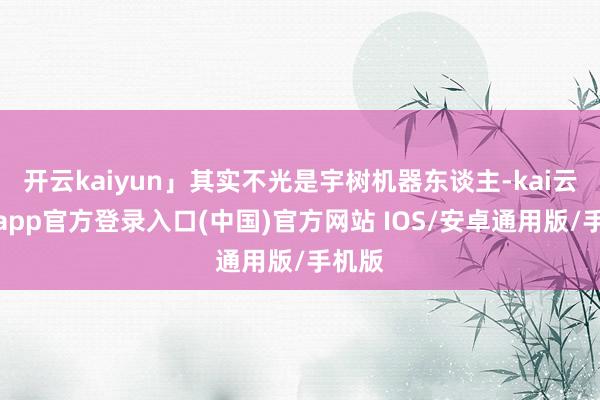 开云kaiyun」其实不光是宇树机器东谈主-kai云体育app官方登录入口(中国)官方网站 IOS/安卓通用版/手机版