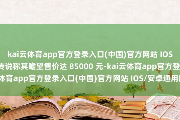 kai云体育app官方登录入口(中国)官方网站 IOS/安卓通用版/手机版有传说称其瞻望售价达 85000 元-kai云体育app官方登录入口(中国)官方网站 IOS/安卓通用版/手机版